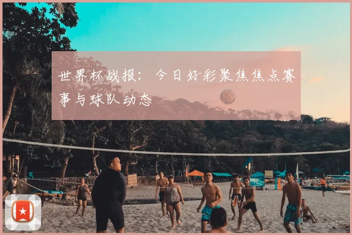 世界杯战报：今日好彩聚焦焦点赛事与球队动态