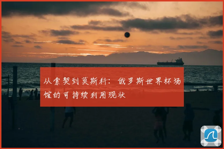 从索契到莫斯科:俄罗斯世界杯场馆的可持续利用现状