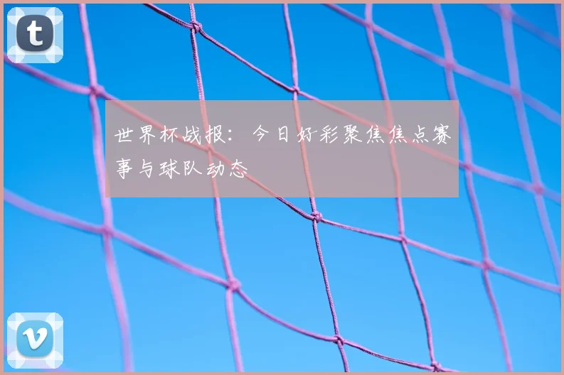 世界杯战报：今日好彩聚焦焦点赛事与球队动态