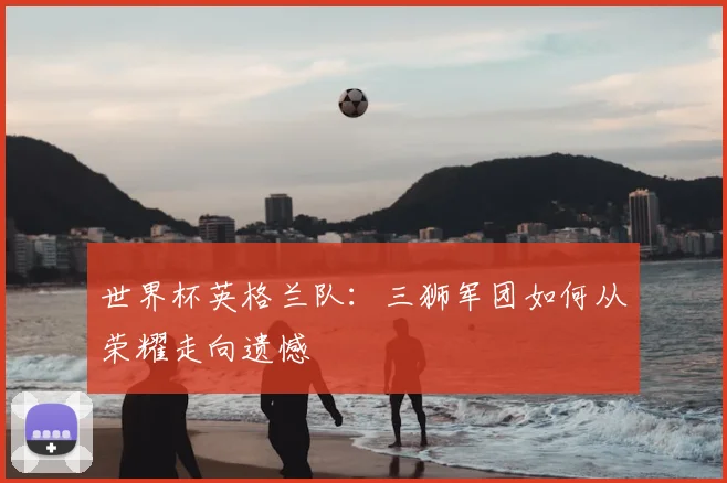 世界杯英格兰队:三狮军团如何从荣耀走向遗憾