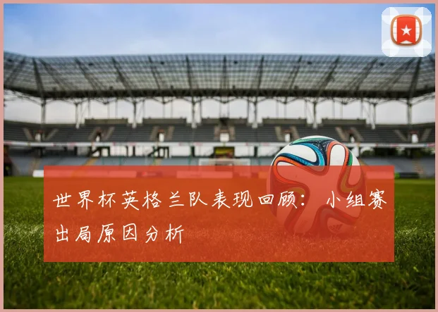 世界杯英格兰队表现回顾:小组赛出局原因分析