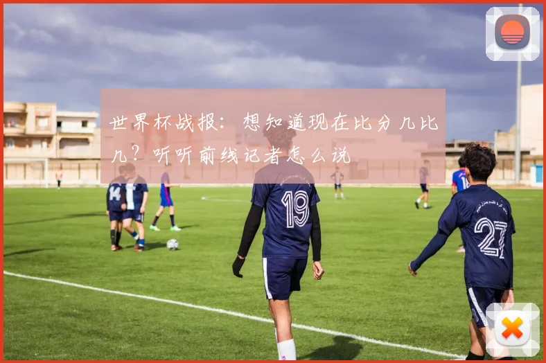世界杯战报:想知道现在比分几比几?听听前线记者怎么说