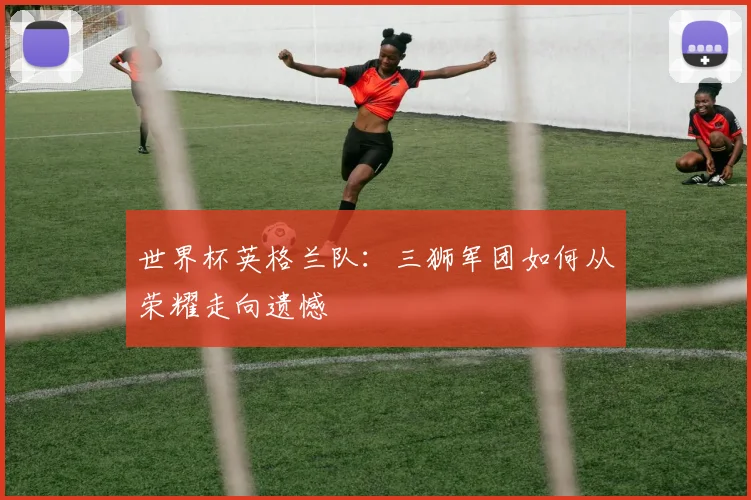 世界杯英格兰队：三狮军团如何从荣耀走向遗憾