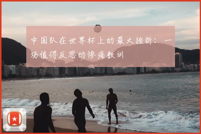 中国队在世界杯上的最大挫折：一场值得反思的惨痛教训