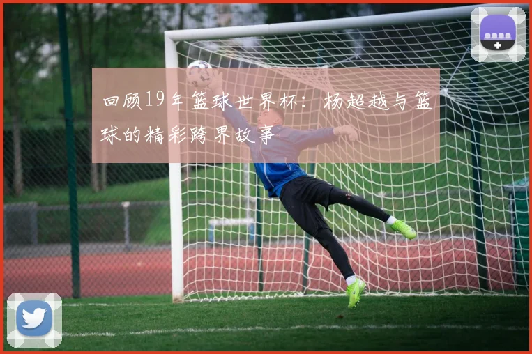 回顾19年篮球世界杯：杨超越与篮球的精彩跨界故事