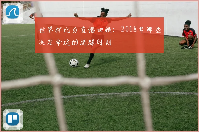 世界杯比分直播回顾：2018年那些决定命运的进球时刻